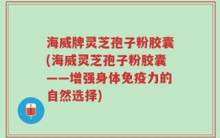 海威牌灵芝孢子粉胶囊(海威灵芝孢子粉胶囊——增强身体免疫力的自然选择)