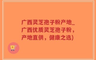 广西灵芝孢子粉产地_广西优质灵芝孢子粉，产地直供，健康之选)