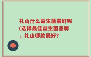 礼山什么益生菌最好呢(选择最佳益生菌品牌，礼山哪款最好？