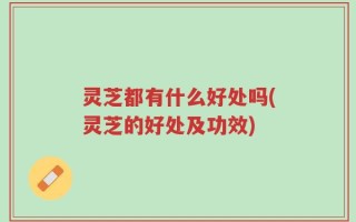 灵芝都有什么好处吗(灵芝的好处及功效)