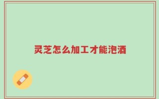 灵芝怎么加工才能泡酒