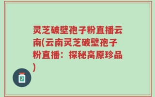 灵芝破壁孢子粉直播云南(云南灵芝破壁孢子粉直播：探秘高原珍品)