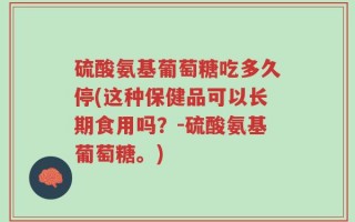 硫酸氨基葡萄糖吃多久停(这种保健品可以长期食用吗？-硫酸氨基葡萄糖。)