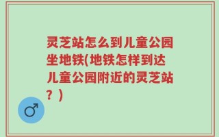 灵芝站怎么到儿童公园坐地铁(地铁怎样到达儿童公园附近的灵芝站？)