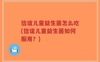 信谊儿童益生菌怎么吃(信谊儿童益生菌如何服用？)