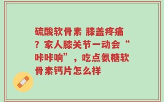 硫酸软骨素 膝盖疼痛？家人膝关节一动会“咔咔响”，吃点氨糖软骨素钙片怎么样