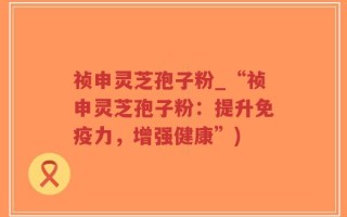 祯申灵芝孢子粉_“祯申灵芝孢子粉：提升免疫力，增强健康”)