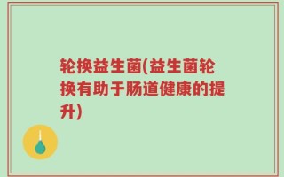 轮换益生菌(益生菌轮换有助于肠道健康的提升)