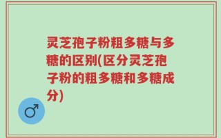 灵芝孢子粉粗多糖与多糖的区别(区分灵芝孢子粉的粗多糖和多糖成分)
