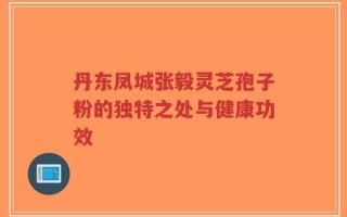 丹东凤城张毅灵芝孢子粉的独特之处与健康功效