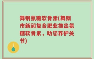 舞钢氨糖软骨素(舞钢市新润复合肥业推出氨糖软骨素，助您养护关节)