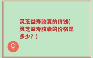 灵芝益寿胶囊的价钱(灵芝益寿胶囊的价格是多少？)
