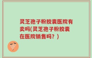 灵芝孢子粉胶囊医院有卖吗(灵芝孢子粉胶囊在医院销售吗？)