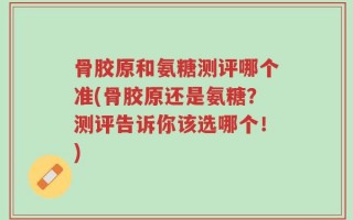骨胶原和氨糖测评哪个准(骨胶原还是氨糖？测评告诉你该选哪个！)