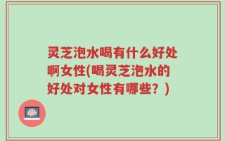 灵芝泡水喝有什么好处啊女性(喝灵芝泡水的好处对女性有哪些？)