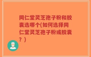 同仁堂灵芝孢子粉和胶囊选哪个(如何选择同仁堂灵芝孢子粉或胶囊？)