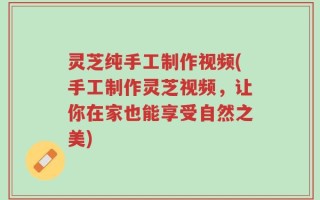 灵芝纯手工制作视频(手工制作灵芝视频，让你在家也能享受自然之美)