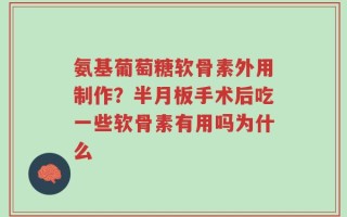 氨基葡萄糖软骨素外用制作？半月板手术后吃一些软骨素有用吗为什么