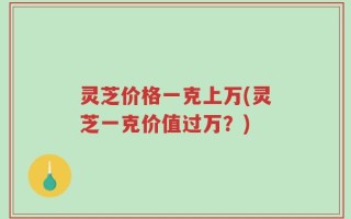 灵芝价格一克上万(灵芝一克价值过万？)