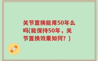 关节置换能用50年么吗(能保持50年，关节置换效果如何？)