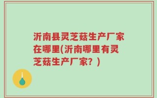沂南县灵芝菇生产厂家在哪里(沂南哪里有灵芝菇生产厂家？)