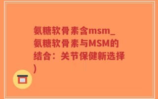 氨糖软骨素含msm_氨糖软骨素与MSM的结合：关节保健新选择)