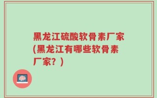 黑龙江硫酸软骨素厂家(黑龙江有哪些软骨素厂家？)