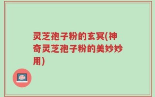 灵芝孢子粉的玄冥(神奇灵芝孢子粉的美妙妙用)