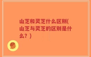 山芝和灵芝什么区别(山芝与灵芝的区别是什么？)