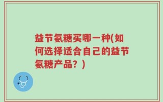益节氨糖买哪一种(如何选择适合自己的益节氨糖产品？)