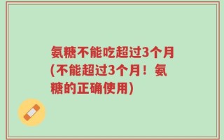 氨糖不能吃超过3个月(不能超过3个月！氨糖的正确使用)