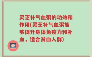 灵芝补气血粥的功效和作用(灵芝补气血粥能够提升身体免疫力和补血，适合贫血人群)