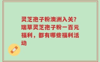 灵芝孢子粉澳洲入关？瑞草灵芝孢子粉一百元福利，都有哪些福利活动