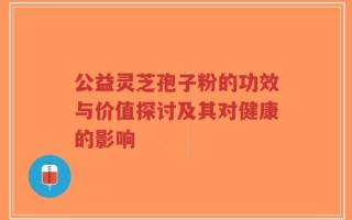 公益灵芝孢子粉的功效与价值探讨及其对健康的影响