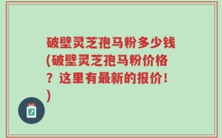 破壁灵芝孢马粉多少钱(破壁灵芝孢马粉价格？这里有最新的报价！)