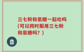三七粉和氨糖一起吃吗(可以同时服用三七粉和氨糖吗？)