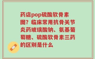 药店pop硫酸软骨素图？临床常用抗骨关节炎药玻璃酸钠、氨基葡萄糖、硫酸软骨素三药的区别是什么