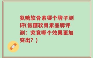 氨糖软骨素哪个牌子测评(氨糖软骨素品牌评测：究竟哪个效果更加突出？)