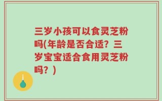 三岁小孩可以食灵芝粉吗(年龄是否合适？三岁宝宝适合食用灵芝粉吗？)