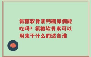 氨糖软骨素钙糖尿病能吃吗？氨糖软骨素可以用来干什么的适合谁