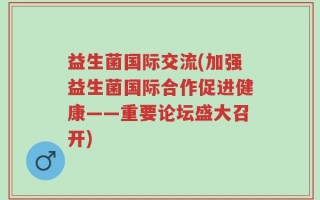益生菌国际交流(加强益生菌国际合作促进健康——重要论坛盛大召开)