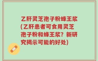 乙肝灵芝孢子粉蜂王浆(乙肝患者可食用灵芝孢子粉和蜂王浆？新研究揭示可能的好处)