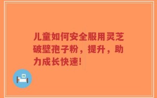 儿童如何安全服用灵芝破壁孢子粉，提升，助力成长快速!