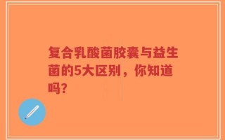 复合乳酸菌胶囊与益生菌的5大区别，你知道吗？