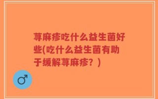 荨麻疹吃什么益生菌好些(吃什么益生菌有助于缓解荨麻疹？)
