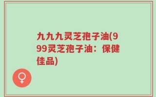 九九九灵芝孢子油(999灵芝孢子油：保健佳品)