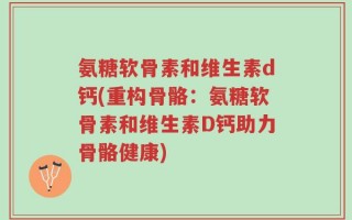 氨糖软骨素和维生素d钙(重构骨骼：氨糖软骨素和维生素D钙助力骨骼健康)