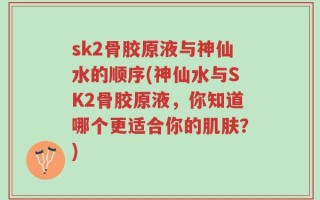 sk2骨胶原液与神仙水的顺序(神仙水与SK2骨胶原液，你知道哪个更适合你的肌肤？)