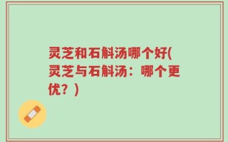 灵芝和石斛汤哪个好(灵芝与石斛汤：哪个更优？)
