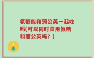 氨糖能和蒲公英一起吃吗(可以同时食用氨糖和蒲公英吗？)